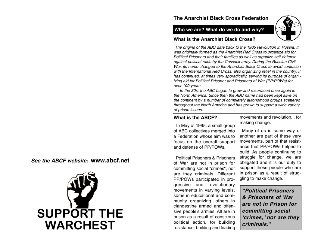 See the ABCF website: www.abcf.net  SUPPORT THE  WARCHEST  The Anarchist Black Cross Federation  Who we are? What do we do and why?  What is the Anarchist Black Cross?  The origins of the ABC date back to the 1905 Revolution in Russia. It was originally formed as the Anarchist Red Cross to organize aid for Poliical Prisoners and their families as well as organize self-defense against polltical raids by the Cossack army. During the Russian Civil War, its name changed to the Anarchist Black Cross to avoid confusion with the International Red Cross, also organizing relief n the country. It has continued, at times very sporadically. serving its purpose of organ - izing aid for Political Prisoner and Prisoners of War (PP/POWS) for over 100 years,  In the 80s, the ABC began to grow and resurfaced once again in the North America. Since then the ABC name had been kept alive on the continent by a number of completely autonomous groups scattered throughout the North America and has grown to support a wide variety  of prison issues.  What is the ABCF?  In May of 1995, a small group of ABC collectives merged into a Federation whose aim was to focus on the overall support and defense of PP/POWs.  Political Prisoners & Prisoners of War are not in prison for committing social "crimes", nor are they criminals. Different PP/POWSs participated in pro- gressive and ~ revolutionary movements in varying levels, some in educational and com-  munity organizing, others in clandestine armed and offen- sive people’s armies. All are in prison as a result of conscious political action, for building resistance, building and leading  movements and revolution... for making change.  Many of us in some way or another are part of these very movements, part of that resist- ance that PP/POWSs helped to build. As people continuing to struggle for change, we are obligated and it is our duty to support those people who are in prison as a result of strug- gling to make change.  “Political Prisoners & Prisoners of War are not in Prison for committing social ‘crimes, "nor are they criminals.”  